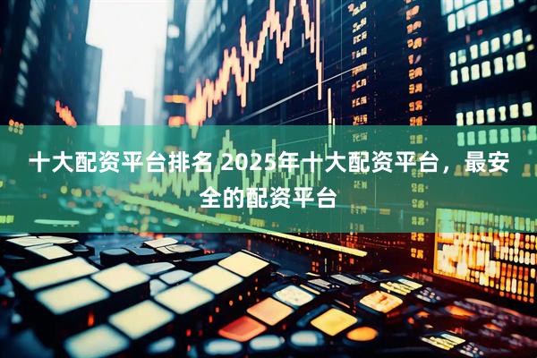 十大配资平台排名 2025年十大配资平台，最安全的配资平台