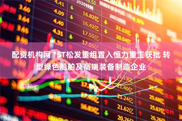 配资机构网 *ST松发重组置入恒力重工获批 转型绿色船舶及高端装备制造企业