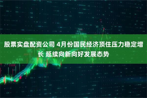 股票实盘配资公司 4月份国民经济顶住压力稳定增长 延续向新向好发展态势