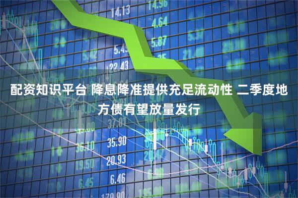配资知识平台 降息降准提供充足流动性 二季度地方债有望放量发行