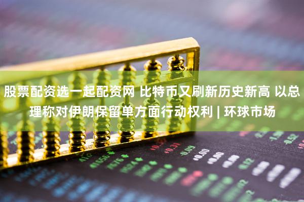股票配资选一起配资网 比特币又刷新历史新高 以总理称对伊朗保留单方面行动权利 | 环球市场