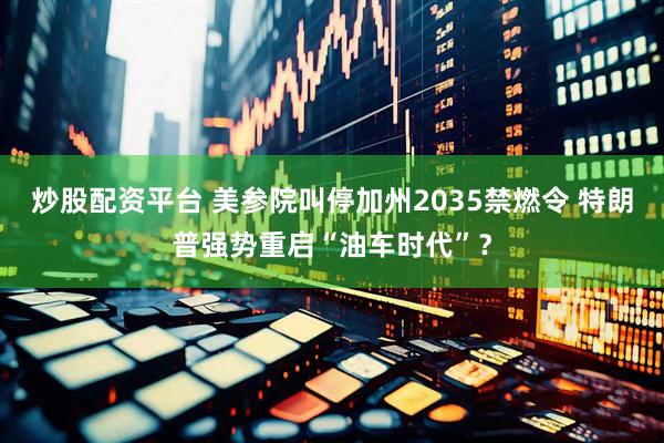 炒股配资平台 美参院叫停加州2035禁燃令 特朗普强势重启“油车时代”？
