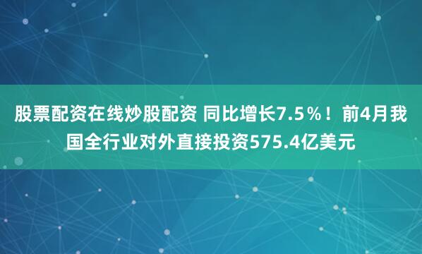 股票配资在线炒股配资 同比增长7.5％！前4月我国全行业对外直接投资575.4亿美元