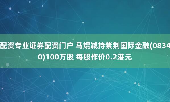 配资专业证券配资门户 马焜减持紫荆国际金融(08340)100万股 每股作价0.2港元