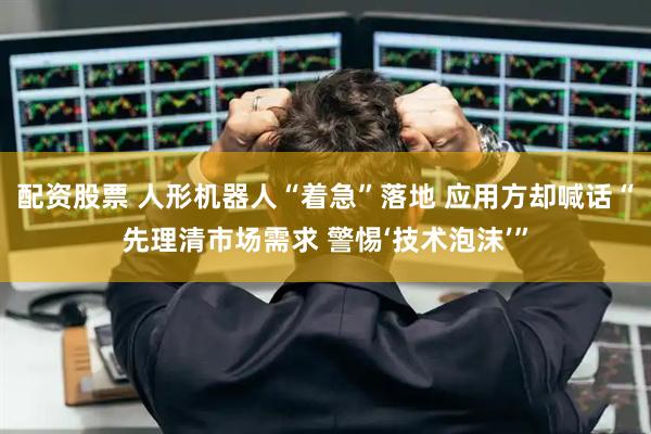 配资股票 人形机器人“着急”落地 应用方却喊话“先理清市场需求 警惕‘技术泡沫’”