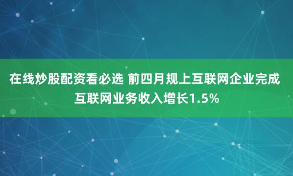 在线炒股配资看必选 前四月规上互联网企业完成 互联网业务收入增长1.5%
