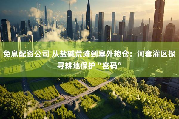 免息配资公司 从盐碱荒滩到塞外粮仓：河套灌区探寻耕地保护“密码”