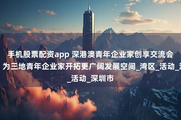 手机股票配资app 深港澳青年企业家创享交流会举办，为三地青年企业家开拓更广阔发展空间_湾区_活动_深圳市