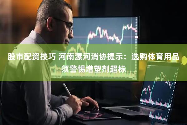 股市配资技巧 河南漯河消协提示：选购体育用品须警惕增塑剂超标