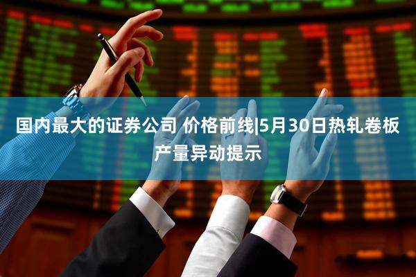 国内最大的证券公司 价格前线|5月30日热轧卷板产量异动提示