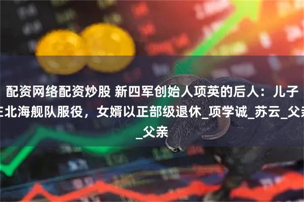 配资网络配资炒股 新四军创始人项英的后人:儿子在北海舰队服役,女婿以正部级退休_项学诚_苏云_父亲