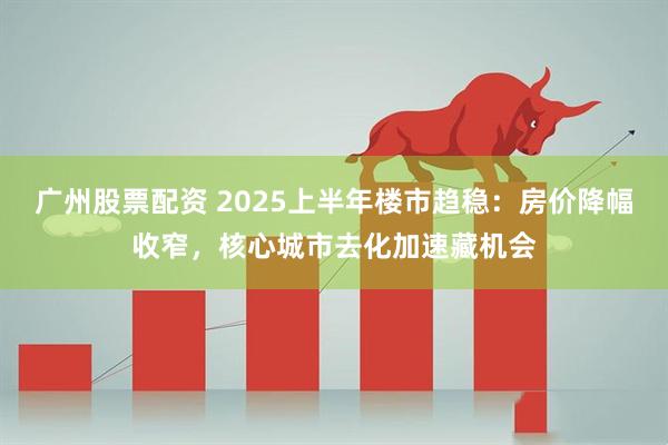 广州股票配资 2025上半年楼市趋稳:房价降幅收窄,核心城市去化加速藏机会