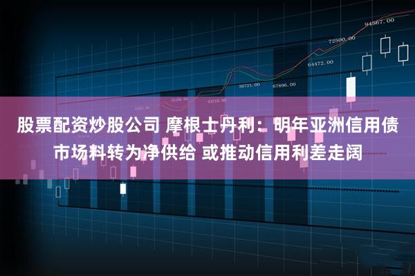 股票配资炒股公司 摩根士丹利:明年亚洲信用债市场料转为净供给 或推动信用利差走阔