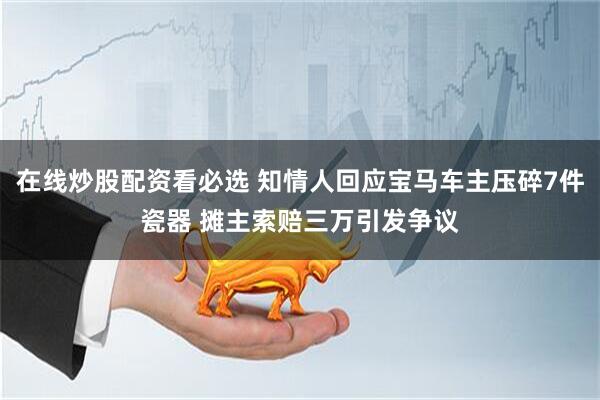在线炒股配资看必选 知情人回应宝马车主压碎7件瓷器 摊主索赔三万引发争议