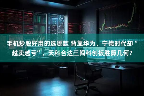手机炒股好用的选哪款 背靠华为、宁德时代却“越卖越亏”,天科合达三闯科创板胜算几何?