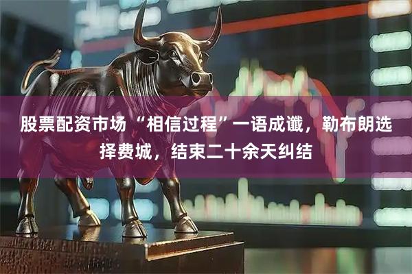 股票配资市场 “相信过程”一语成谶，勒布朗选择费城，结束二十余天纠结