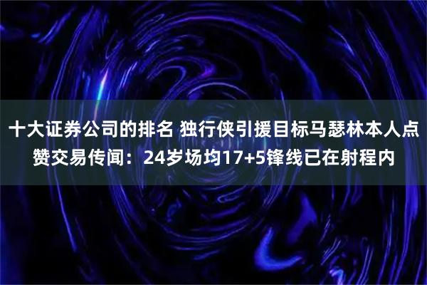 十大证券公司的排名 独行侠引援目标马瑟林本人点赞交易传闻：24岁场均17+5锋线已在射程内